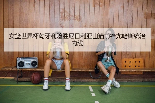 女篮世界杯匈牙利险胜尼日利亚山猫前锋尤哈斯统治内线 | JIUYOUSPORTS